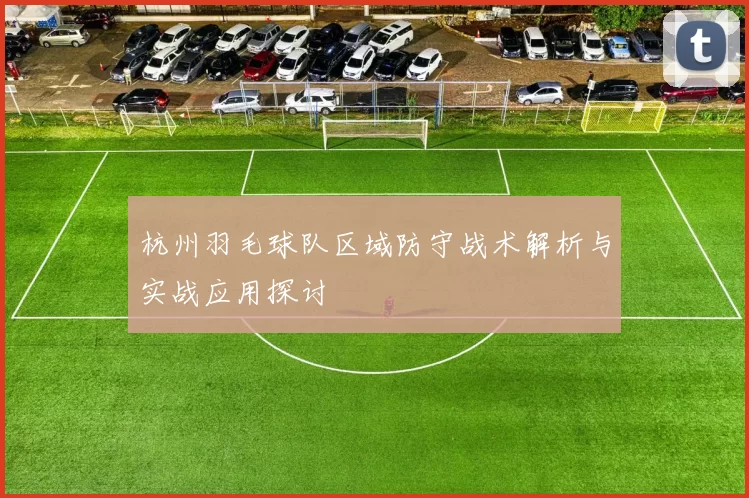 杭州羽毛球队区域防守战术解析与实战应用探讨