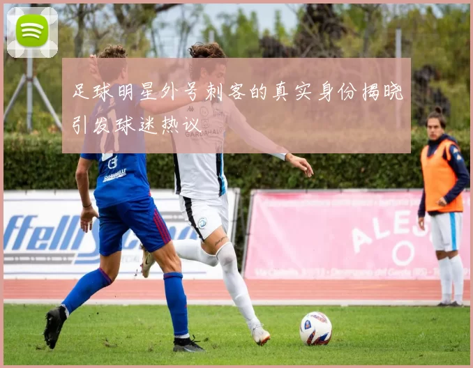 足球明星外号刺客的真实身份揭晓引发球迷热议
