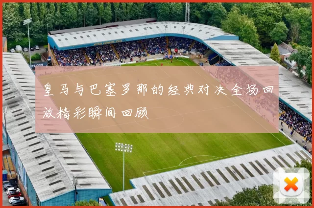 皇马与巴塞罗那的经典对决全场回放精彩瞬间回顾
