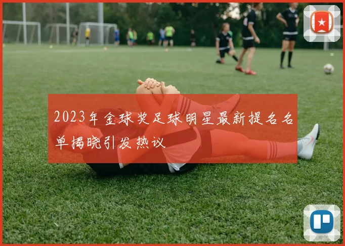 2023年金球奖足球明星最新提名名单揭晓引发热议