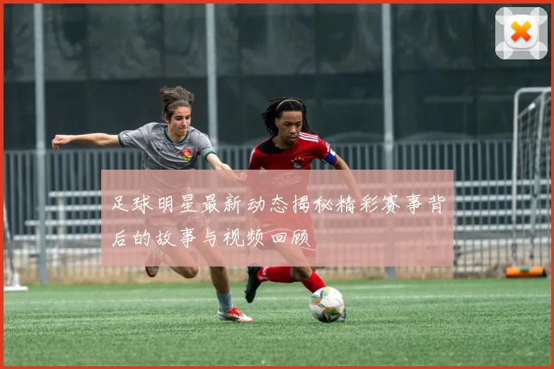 足球明星最新动态揭秘精彩赛事背后的故事与视频回顾