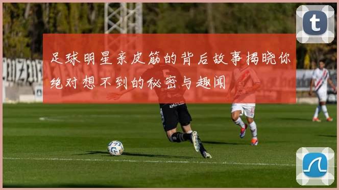 足球明星亲皮筋的背后故事揭晓你绝对想不到的秘密与趣闻