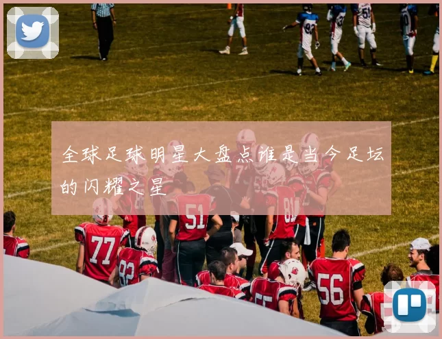 全球足球明星大盘点谁是当今足坛的闪耀之星