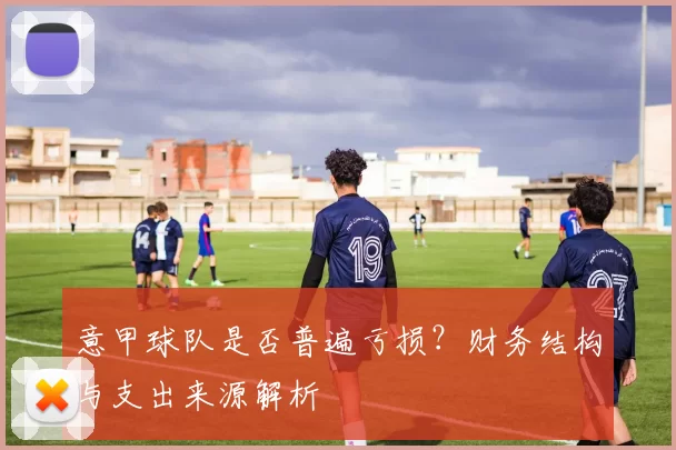意甲球队是否普遍亏损？财务结构与支出来源解析
