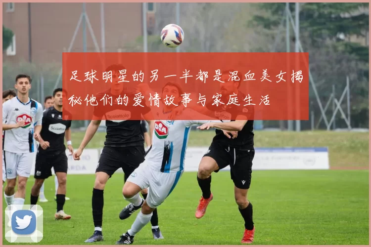 足球明星的另一半都是混血美女揭秘他们的爱情故事与家庭生活