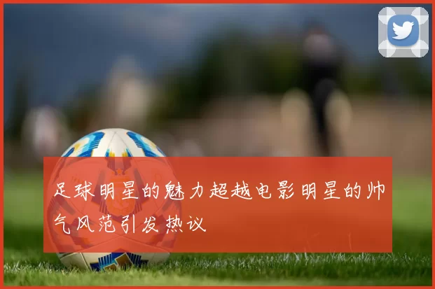 足球明星的魅力超越电影明星的帅气风范引发热议