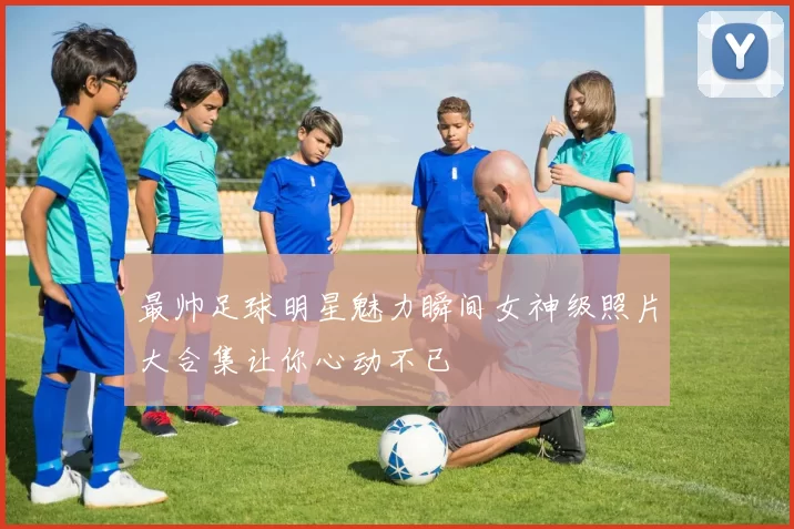 最帅足球明星魅力瞬间女神级照片大合集让你心动不已
