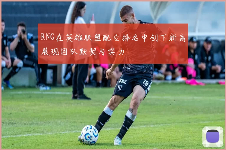 RNG在英雄联盟配合排名中创下新高展现团队默契与实力