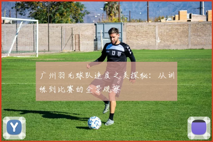 广州羽毛球队速度之美探秘：从训练到比赛的全景观察