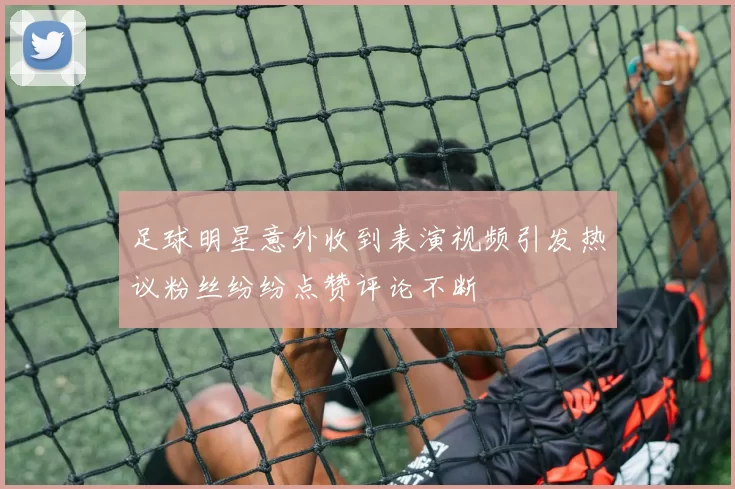 足球明星意外收到表演视频引发热议粉丝纷纷点赞评论不断