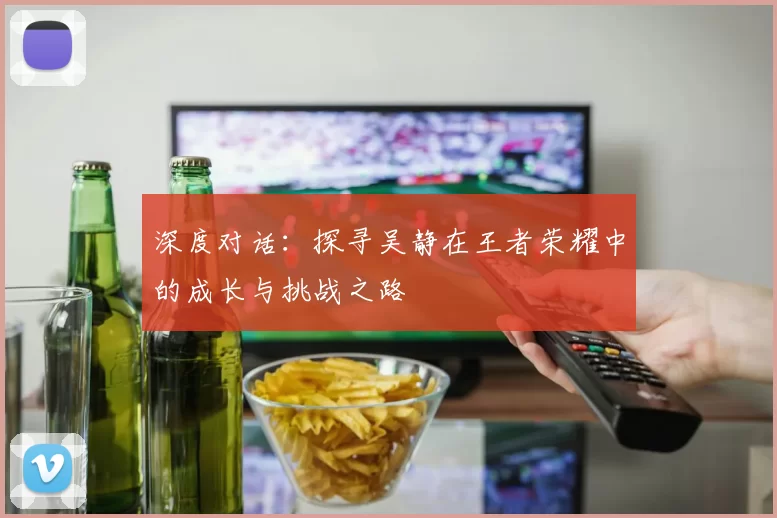 深度对话：探寻吴静在王者荣耀中的成长与挑战之路