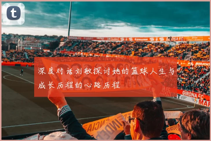 深度对话刘敏探讨她的篮球人生与成长历程的心路历程