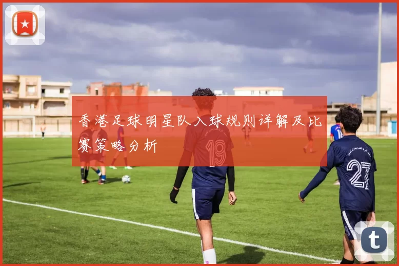 香港足球明星队入球规则详解及比赛策略分析
