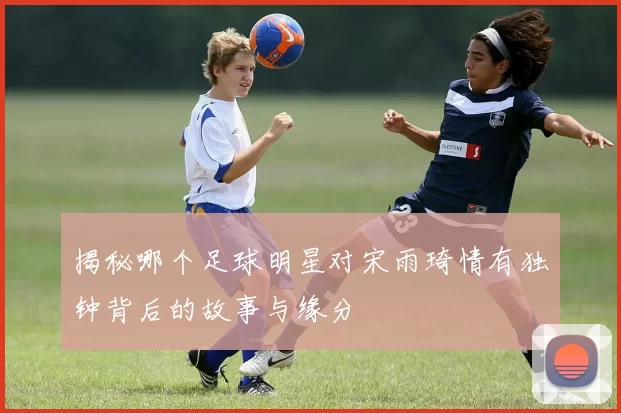 揭秘哪个足球明星对宋雨琦情有独钟背后的故事与缘分