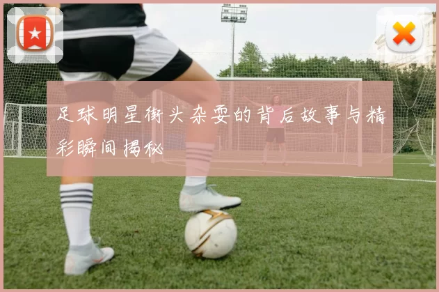 足球明星街头杂耍的背后故事与精彩瞬间揭秘