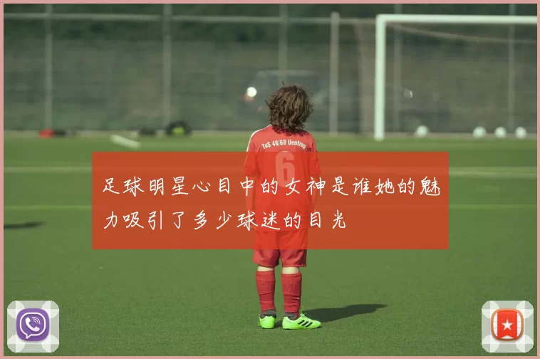 足球明星心目中的女神是谁她的魅力吸引了多少球迷的目光