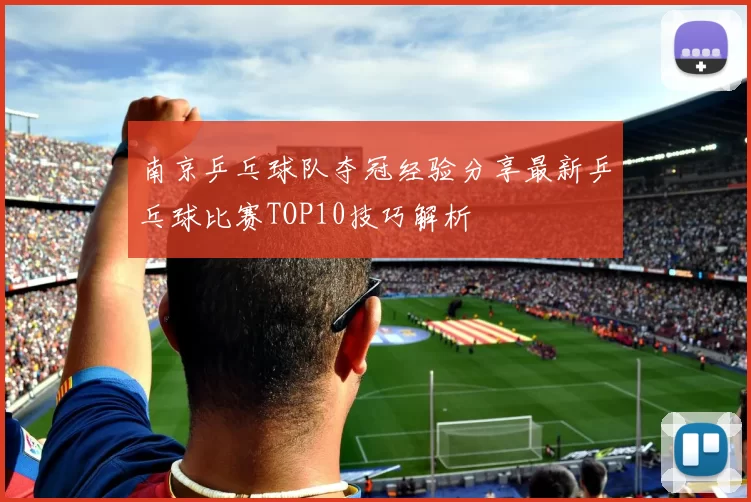 南京乒乓球队夺冠经验分享最新乒乓球比赛TOP10技巧解析