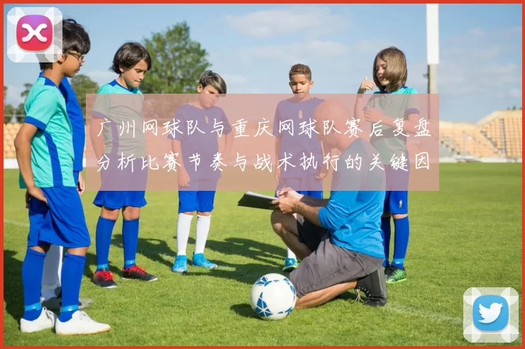 广州网球队与重庆网球队赛后复盘分析比赛节奏与战术执行的关键因素