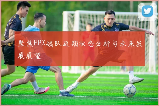 聚焦FPX战队近期状态分析与未来发展展望