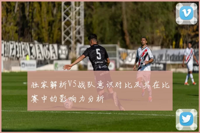 独家解析V5战队意识对比及其在比赛中的影响力分析