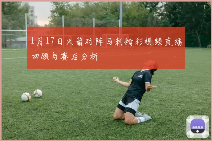 1月17日火箭对阵马刺精彩视频直播回顾与赛后分析