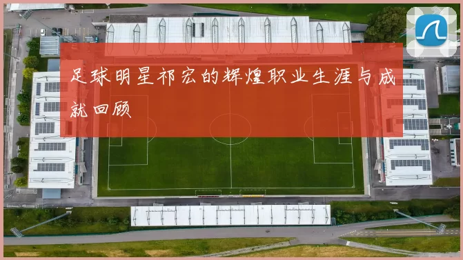 足球明星祁宏的辉煌职业生涯与成就回顾