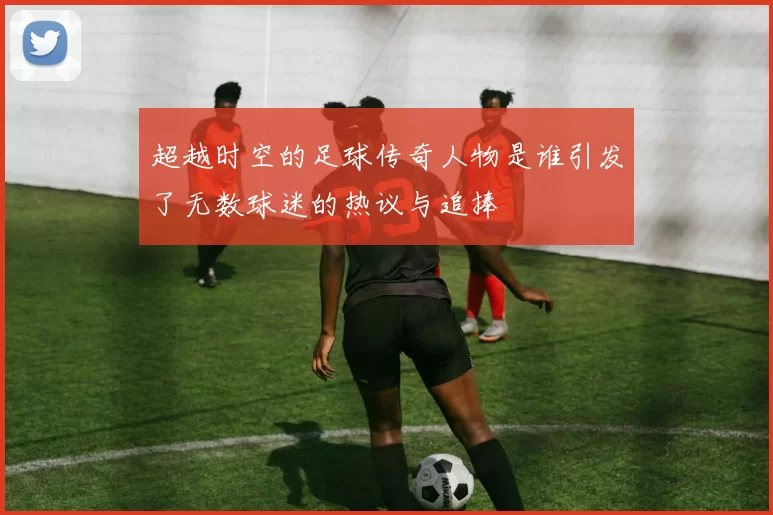 超越时空的足球传奇人物是谁引发了无数球迷的热议与追捧