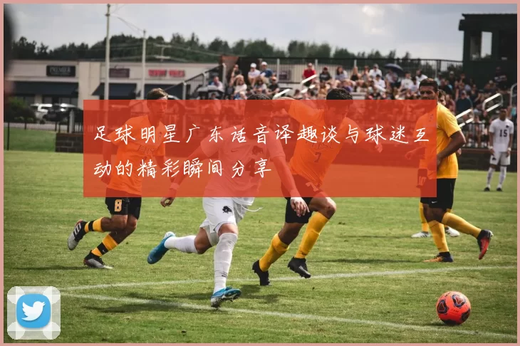 足球明星广东话音译趣谈与球迷互动的精彩瞬间分享