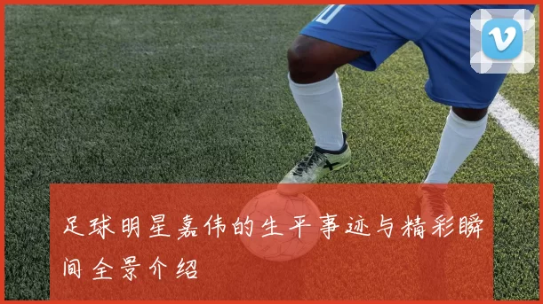 足球明星嘉伟的生平事迹与精彩瞬间全景介绍