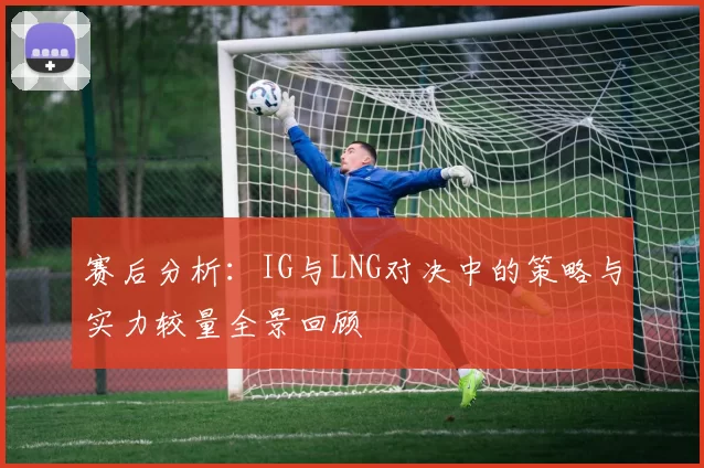 赛后分析：IG与LNG对决中的策略与实力较量全景回顾