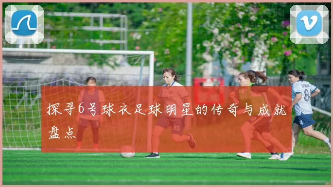 探寻6号球衣足球明星的传奇与成就盘点