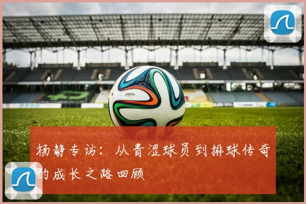 杨静专访：从青涩球员到排球传奇的成长之路回顾