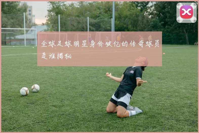 全球足球明星身价破亿的传奇球员是谁揭秘