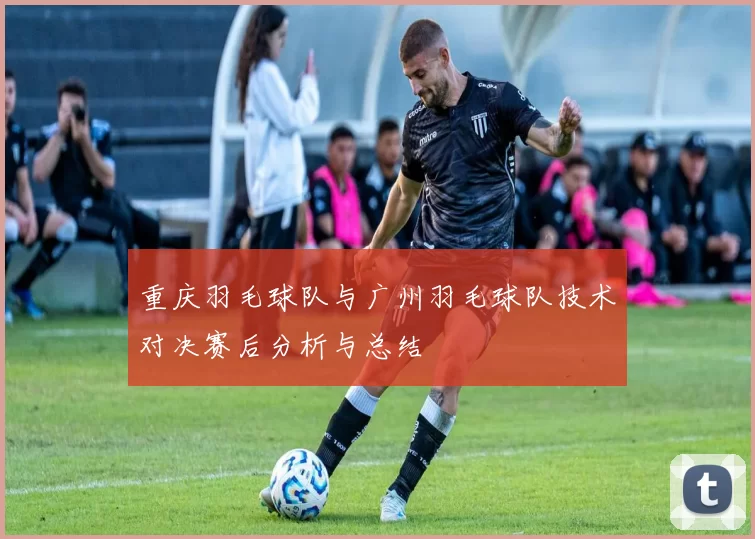 重庆羽毛球队与广州羽毛球队技术对决赛后分析与总结