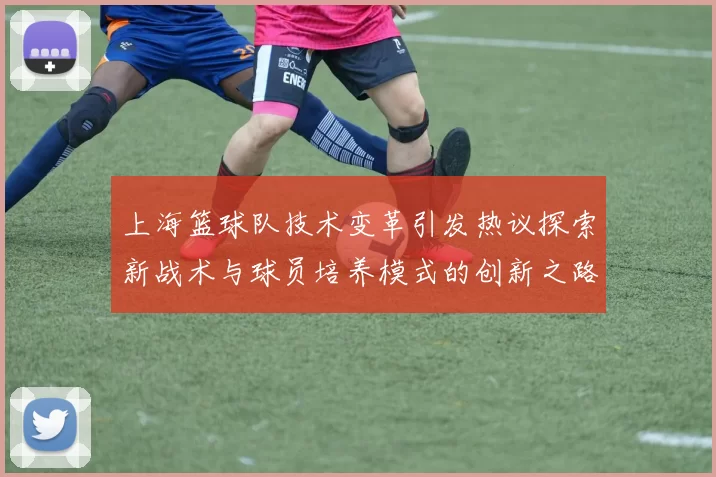 上海篮球队技术变革引发热议探索新战术与球员培养模式的创新之路