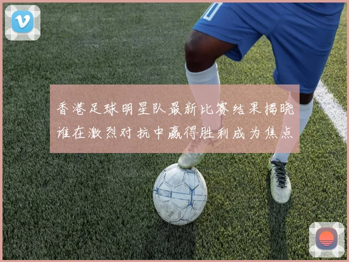 香港足球明星队最新比赛结果揭晓谁在激烈对抗中赢得胜利成为焦点