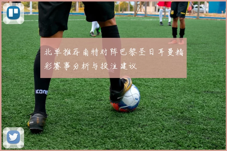 北单推荐南特对阵巴黎圣日耳曼精彩赛事分析与投注建议