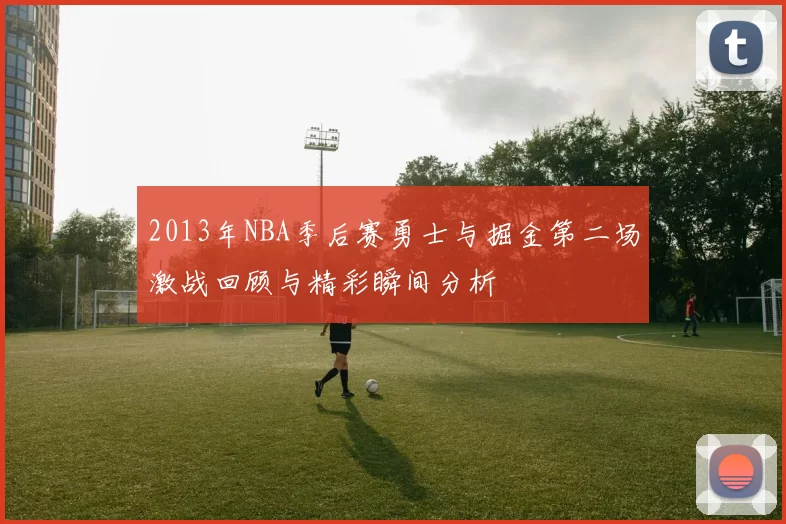 2013年NBA季后赛勇士与掘金第二场激战回顾与精彩瞬间分析