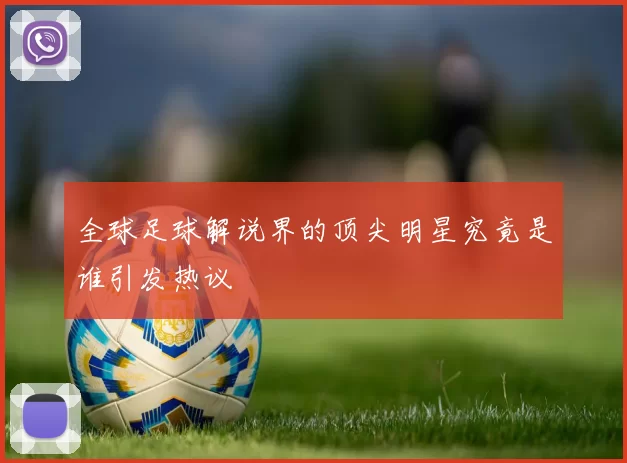 全球足球解说界的顶尖明星究竟是谁引发热议