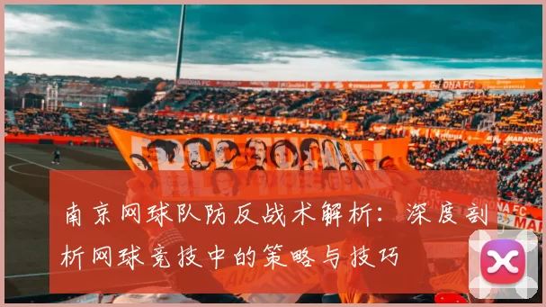 南京网球队防反战术解析：深度剖析网球竞技中的策略与技巧