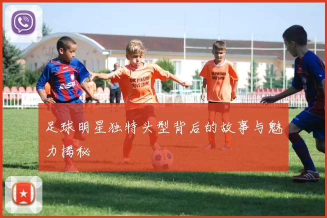 足球明星独特头型背后的故事与魅力揭秘