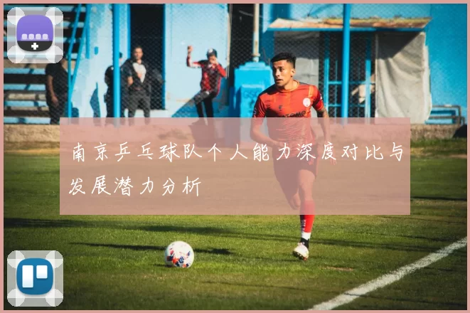南京乒乓球队个人能力深度对比与发展潜力分析