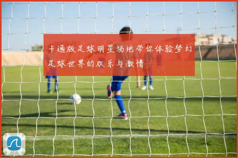 卡通版足球明星场地带你体验梦幻足球世界的欢乐与激情