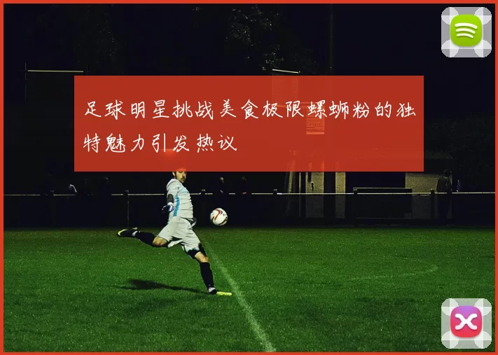 足球明星挑战美食极限螺蛳粉的独特魅力引发热议