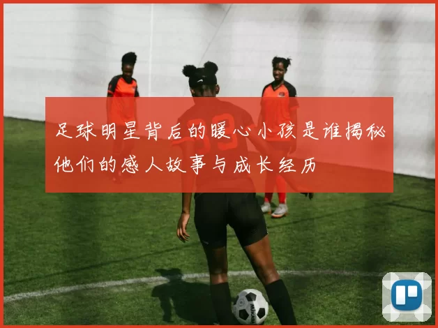 足球明星背后的暖心小孩是谁揭秘他们的感人故事与成长经历