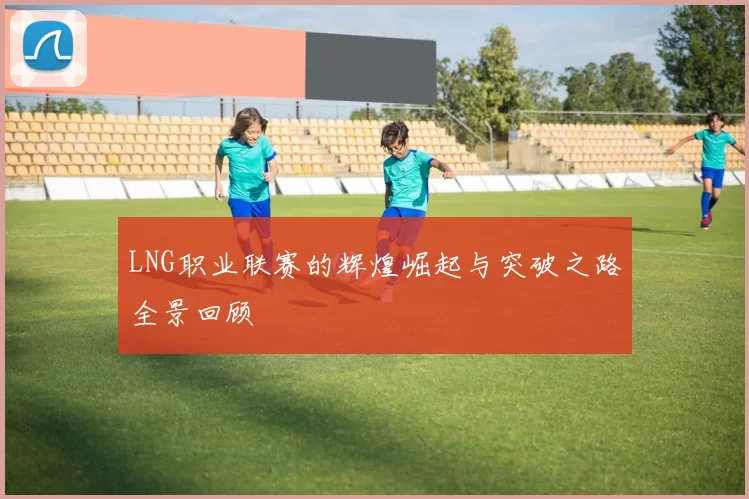 LNG职业联赛的辉煌崛起与突破之路全景回顾
