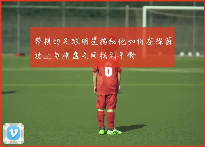 带棋的足球明星揭秘他如何在绿茵场上与棋盘之间找到平衡